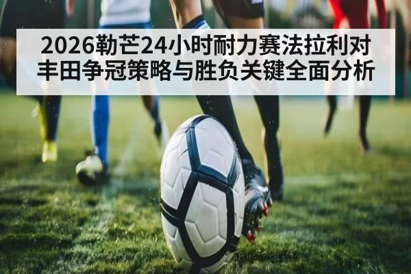 2026勒芒24小时耐力赛法拉利对丰田争冠策略与胜负关键全面分析（MKSports）
